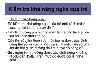 • Đo thính lực bằng máy:
- Để kiểm tra khả năng nghe của trẻ một cách chính
xác, người ta dùng máy để đo.
- Đây là phương pháp dùng máy tạo ra các tín hiệu có
tần số khác nhau để đo.
- Các tín hiệu âm thanh do máy tạo ra được xác định
bằng tần số và cường độ của âm thanh. Tần số của
âm đo bằng Hz, cường độ âm được đo bằng dB.
- Sức nghe bình thường được xác định trong khoảng
-10dB đến 15dB. Trên mức đó được coi là nghe
kém.
Kiểm tra khả năng nghe của trẻ
 
