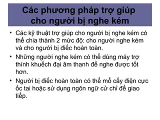 • Các kỹ thuật trợ giúp cho người bị nghe kém có
thể chia thành 2 mức độ: cho người nghe kém
và cho người bị điếc hoàn toàn.
• Những người nghe kém có thể dùng máy trợ
thính khuếch đại âm thanh để nghe được tốt
hơn.
• Người bị điếc hoàn toàn có thể mổ cấy điện cực
ốc tai hoặc sử dụng ngôn ngữ cử chỉ để giao
tiếp.
Các phương pháp trợ giúp
cho người bị nghe kém
 