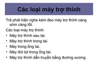 Các loại máy trợ thính
Trẻ phát hiện nghe kém đeo máy trợ thính càng
sớm càng tốt.
Các loại máy trợ thính:
• Máy trợ thính sau tai.
• Máy trợ thính trong tai.
• Máy trong ống tai.
• Máy đút lọt trong ống tai.
• Máy trợ thính dẫn truyền bằng đường xương.
 