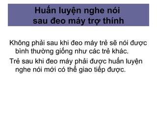Huấn luyện nghe nói
sau đeo máy trợ thính
Không phải sau khi đeo máy trẻ sẽ nói được
bình thường giống như các trẻ khác.
Trẻ sau khi đeo máy phải được huấn luyện
nghe nói mới có thể giao tiếp được.
 