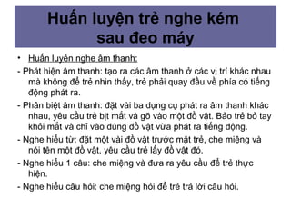 • Huấn luyên nghe âm thanh:
- Phát hiện âm thanh: tạo ra các âm thanh ở các vị trí khác nhau
mà không để trẻ nhin thấy, trẻ phải quay đầu về phía có tiếng
động phát ra.
- Phân biệt âm thanh: đặt vài ba dụng cụ phát ra âm thanh khác
nhau, yêu cầu trẻ bịt mắt và gõ vào một đồ vật. Bảo trẻ bỏ tay
khỏi mắt và chỉ vào đúng đồ vật vừa phát ra tiếng động.
- Nghe hiểu từ: đặt một vài đồ vật trước mặt trẻ, che miệng và
nói tên một đồ vật, yêu cầu trẻ lấy đồ vật đó.
- Nghe hiểu 1 câu: che miệng và đưa ra yêu cầu để trẻ thực
hiện.
- Nghe hiểu câu hỏi: che miệng hỏi để trẻ trả lời câu hỏi.
Huấn luyện trẻ nghe kém
sau đeo máy
 