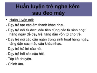 • Huấn luyện nói:
- Dạy trẻ tạo các âm thanh khác nhau.
- Dạy trẻ nói từ đơn: đầu tiên dùng các từ sinh hoạt
hàng ngày để dạy trẻ, tăng dần vốn từ cho trẻ.
- Dạy trẻ nói các câu ngắn trong sinh hoạt hàng ngày,
tăng dần các mẫu câu khác nhau.
- Dạy trẻ trả lời câu hỏi.
- Dạy trẻ hỏi các câu hỏi.
- Tập kể chuyện.
- Chỉnh âm.
Huấn luyện trẻ nghe kém
sau đeo máy
 