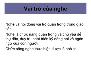 Vai trò của nghe
Nghe và nói đóng vai trò quan trọng trong giao
tiếp.
Nghe là chức năng quan trọng và chủ yếu để
thụ đắc, duy trì, phát triên kỹ năng nói và ngôn
ngữ của con người.
Chức năng nghe thực hiện được là nhờ tai.
 