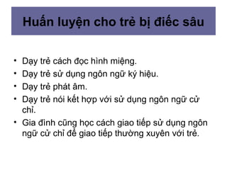Huấn luyện cho trẻ bị điếc sâu
• Dạy trẻ cách đọc hình miệng.
• Dạy trẻ sử dụng ngôn ngữ ký hiệu.
• Dạy trẻ phát âm.
• Dạy trẻ nói kết hợp với sử dụng ngôn ngữ cử
chỉ.
• Gia đình cũng học cách giao tiếp sử dụng ngôn
ngữ cử chỉ để giao tiếp thường xuyên với trẻ.
 