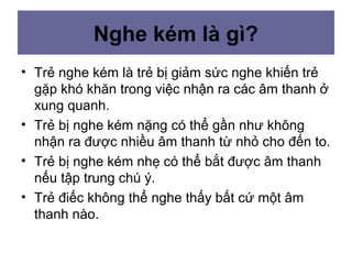 Nghe kém là gì?
• Trẻ nghe kém là trẻ bị giảm sức nghe khiến trẻ
gặp khó khăn trong việc nhận ra các âm thanh ở
xung quanh.
• Trẻ bị nghe kém nặng có thể gần như không
nhận ra được nhiều âm thanh từ nhỏ cho đến to.
• Trẻ bị nghe kém nhẹ có thể bắt được âm thanh
nếu tập trung chú ý.
• Trẻ điếc không thể nghe thấy bất cứ một âm
thanh nào.
 