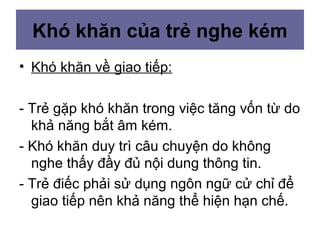 Khó khăn của trẻ nghe kém
• Khó khăn về giao tiếp:
- Trẻ gặp khó khăn trong việc tăng vốn từ do
khả năng bắt âm kém.
- Khó khăn duy trì câu chuyện do không
nghe thấy đầy đủ nội dung thông tin.
- Trẻ điếc phải sử dụng ngôn ngữ cử chỉ để
giao tiếp nên khả năng thể hiện hạn chế.
 