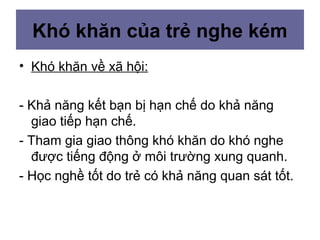 Khó khăn của trẻ nghe kém
• Khó khăn về xã hội:
- Khả năng kết bạn bị hạn chế do khả năng
giao tiếp hạn chế.
- Tham gia giao thông khó khăn do khó nghe
được tiếng động ở môi trường xung quanh.
- Học nghề tốt do trẻ có khả năng quan sát tốt.
 
