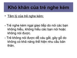 Khó khăn của trẻ nghe kém
• Tâm lý của trẻ nghe kém:
- Trẻ nghe kém ngại giao tiếp do nói các bạn
không hiểu, không hiểu các bạn nói hoặc
không nói được.
- Trẻ không nói được dễ cáu gắt, gây gổ do
không có khả năng thể hiện nhu cầu bản
thân.
 