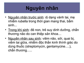 Nguyên nhân
• Nguyên nhân trước sinh: dị dạng vành tai, mẹ
nhiễm rubella trong thời gian mang thai, bẩm
sinh...
• Trong khi sinh: đẻ non, trẻ suy dinh dưỡng, chấn
thương não do can thiệp sản khoa…
• Nguyên nhân sau sinh: viêm não, sởi, quai bị,
viêm tai giữa, nhiễm độc thần kinh thính giác do
dùng thuốc (streptomycin, gentamycine….),
chấn thương…..
 