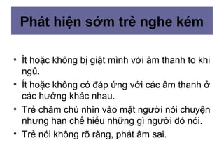 Phát hiện sớm trẻ nghe kém
• Ít hoặc không bị giật mình với âm thanh to khi
ngủ.
• Ít hoặc không có đáp ứng với các âm thanh ở
các hướng khác nhau.
• Trẻ chăm chú nhìn vào mặt người nói chuyện
nhưng hạn chế hiểu những gì người đó nói.
• Trẻ nói không rõ ràng, phát âm sai.
 