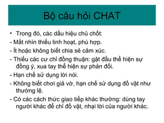 • Trong đó, các dấu hiệu chủ chốt:
- Mắt nhìn thiếu linh hoạt, phù hợp.
- Ít hoặc không biết chia sẻ cảm xúc.
- Thiếu các cư chỉ đồng thuận: gật đầu thể hiện sự
đồng ý, xua tay thể hiện sự phản đối.
- Hạn chế sử dụng lời nói.
- Không biết chơi giả vờ, hạn chế sử dụng đồ vật như
thường lệ.
- Có các cách thức giao tiếp khác thường: dùng tay
người khác để chỉ đồ vật, nhại lời của người khác.
Bộ câu hỏi CHAT
 