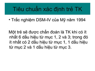 • Trắc nghiệm DSM-IV của Mỹ năm 1994
Một trẻ sẽ được chẩn đoán là TK khi có ít
nhất 6 dấu hiệu từ mục 1, 2 và 3; trong đó
ít nhất có 2 dấu hiệu từ mục 1, 1 dấu hiệu
từ mục 2 và 1 dấu hiệu từ mục 3.
Tiêu chuẩn xác định trẻ TK
 