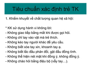 1. Khiếm khuyết về chất lượng quan hệ xã hội:
* KK sử dụng hành vi không lời:
- Không giao tiếp bằng mắt khi được gọi hỏi.
- Không chỉ tay vào vật mà trẻ thích.
- Không kéo tay người khác để yêu cầu.
- Không biết xòe tay xin, khoanh tay ạ.
- Không biết lắc đầu phản đối, gật đầu đồng tình.
- Không thể hiện nét mặt khi đồng ý, không đồng ý.
- Không chào hỏi bằng điệu bộ (vẫy tay…).
Tiêu chuẩn xác định trẻ TK
 