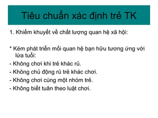 1. Khiếm khuyết về chất lượng quan hệ xã hội:
* Kém phát triển mối quan hệ bạn hữu tương ứng với
lứa tuổi:
- Không chơi khi trẻ khác rủ.
- Không chủ động rủ trẻ khác chơi.
- Không chơi cùng một nhóm trẻ.
- Không biết tuân theo luật chơi.
Tiêu chuẩn xác định trẻ TK
 