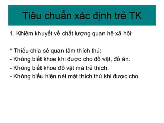 1. Khiêm khuyết về chất lượng quan hệ xã hội:
* Thiếu chia sẻ quan tâm thích thú:
- Không biết khoe khi được cho đồ vật, đồ ăn.
- Không biết khoe đồ vật mà trẻ thích.
- Không biểu hiện nét mặt thích thú khi được cho.
Tiêu chuẩn xác định trẻ TK
 