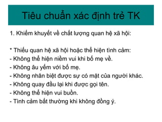 1. Khiếm khuyết về chất lượng quan hệ xã hội:
* Thiếu quan hệ xã hội hoặc thể hiện tình cảm:
- Không thể hiện niềm vui khi bố mẹ về.
- Không âu yếm với bố mẹ.
- Không nhân biệt được sự có mặt của người khác.
- Không quay đầu lại khi được gọi tên.
- Không thể hiện vui buồn.
- Tình cảm bất thường khi không đồng ý.
Tiêu chuẩn xác định trẻ TK
 