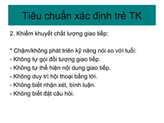 2. Khiếm khuyết chất lượng giao tiếp:
* Chậm/không phát triên kỹ năng nói so với tuổi:
- Không tự gọi đối tượng giao tiếp.
- Không tự thể hiện nội dung giao tiếp.
- Không duy trì hội thoại bằng lời.
- Không biết nhận xét, bình luận.
- Không biết đặt câu hỏi.
Tiêu chuẩn xác định trẻ TK
 