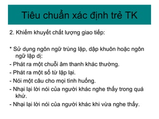 2. Khiếm khuyết chất lượng giao tiếp:
* Sử dụng ngôn ngữ trùng lặp, dập khuôn hoặc ngôn
ngữ lập dị:
- Phát ra một chuỗi âm thanh khác thường.
- Phát ra một số từ lặp lại.
- Nói một câu cho mọi tình huống.
- Nhại lại lời nói của người khác nghe thấy trong quá
khứ.
- Nhại lại lời nói của người khác khi vừa nghe thấy.
Tiêu chuẩn xác định trẻ TK
 
