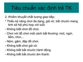 2. Khiếm khuyết chất lượng giao tiếp:
* Thiếu kỹ năng chơi đa dạng, giả vờ, bắt chước mang
tính xã hội phù hợp với tuổi:
- Không biết chơi đồ chơi.
- Chơi với đồ chơi một cách bất thường: mút, ngửi,
liếm, nhìn…
- Ném, gặm, đập đồ chơi.
- Không biết chơi giả vờ.
- Không biết bắt chước hành động.
- Không biết bắt chước âm thanh.
Tiêu chuẩn xác định trẻ TK
 