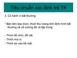 3. Có hành vi bất thường:
* Bận tâm bao trùm, thích thú mang tính định hình bất
thường cả về cường độ và tập trung:
- Thích đồ chơi, đồ vật.
- Thích mùi vị.
- Thích sờ vào bề mặt.
Tiêu chuẩn xác định trẻ TK
 
