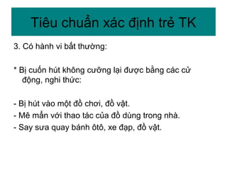 3. Có hành vi bất thường:
* Bị cuốn hút không cưỡng lại được bằng các cử
động, nghi thức:
- Bị hút vào một đồ chơi, đồ vật.
- Mê mẩn với thao tác của đồ dùng trong nhà.
- Say sưa quay bánh ôtô, xe đạp, đồ vật.
Tiêu chuẩn xác định trẻ TK
 