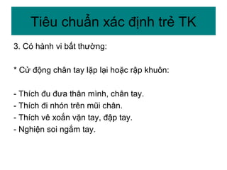 3. Có hành vi bất thường:
* Cử động chân tay lặp lại hoặc rập khuôn:
- Thích đu đưa thân mình, chân tay.
- Thích đi nhón trên mũi chân.
- Thích vê xoắn vặn tay, đập tay.
- Nghiện soi ngắm tay.
Tiêu chuẩn xác định trẻ TK
 