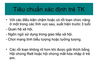 • Với các điều kiện chậm hoặc có rối loạn chức năng
ở một trong các lĩnh vực sau, xuất hiện trước 3 tuổi:
- Quan hệ xã hội.
- Ngôn ngữ sử dụng trong giao tiếp xã hội.
- Chơi mang tính biểu tượng hoặc tưởng tượng.
• Các rối loạn không rõ hơn khi được giải thích bằng
Hội chứng Rett hoặc hội chứng mất hòa nhập ở trẻ
em.
Tiêu chuẩn xác định trẻ TK
 