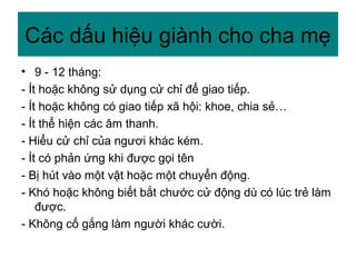 • 9 - 12 tháng:
- Ít hoặc không sử dụng cử chỉ để giao tiếp.
- Ít hoặc không có giao tiếp xã hội: khoe, chia sẻ…
- Ít thể hiện các âm thanh.
- Hiểu cử chỉ của ngươi khác kém.
- Ít có phản ứng khi được gọi tên
- Bị hút vào một vật hoặc một chuyển động.
- Khó hoặc không biết bắt chước cử động dù có lúc trẻ làm
được.
- Không cố gắng làm người khác cười.
Các dấu hiệu giành cho cha mẹ
 