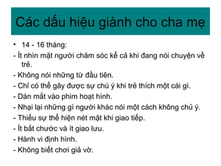 • 14 - 16 tháng:
- Ít nhìn mặt người chăm sóc kể cả khi đang nói chuyện về
trẻ.
- Không nói những từ đầu tiên.
- Chỉ có thể gây được sự chú ý khi trẻ thích một cái gì.
- Dán mắt vào phim hoạt hình.
- Nhại lại những gì người khác nói một cách không chủ ý.
- Thiếu sự thể hiện nét mặt khi giao tiếp.
- Ít bắt chước và ít giao lưu.
- Hành vi định hình.
- Không biết chơi giả vờ.
Các dấu hiệu giành cho cha mẹ
 