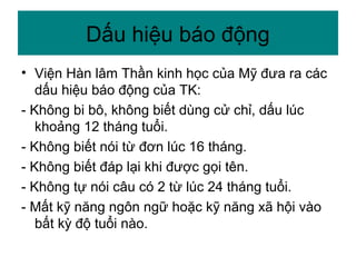 Dấu hiệu báo động
• Viện Hàn lâm Thần kinh học của Mỹ đưa ra các
dấu hiệu báo động của TK:
- Không bi bô, không biết dùng cử chỉ, dấu lúc
khoảng 12 tháng tuổi.
- Không biết nói từ đơn lúc 16 tháng.
- Không biết đáp lại khi được gọi tên.
- Không tự nói câu có 2 từ lúc 24 tháng tuổi.
- Mất kỹ năng ngôn ngữ hoặc kỹ năng xã hội vào
bất kỳ độ tuổi nào.
 