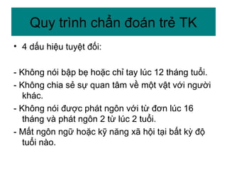 Quy trình chẩn đoán trẻ TK
• 4 dấu hiệu tuyệt đối:
- Không nói bập bẹ hoặc chỉ tay lúc 12 tháng tuổi.
- Không chia sẻ sự quan tâm về một vật với người
khác.
- Không nói được phát ngôn với từ đơn lúc 16
tháng và phát ngôn 2 từ lúc 2 tuổi.
- Mất ngôn ngữ hoặc kỹ năng xã hội tại bất kỳ độ
tuổi nào.
 