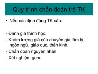 • Nếu xác định đúng TK cần:
- Đánh giá thính học.
- Khám lượng giá của chuyên gia tâm lý,
ngôn ngữ, giáo dục, thần kinh.
- Chẩn đoán nguyên nhân.
- Xét nghiệm gene.
Quy trình chẩn đoán trẻ TK
 