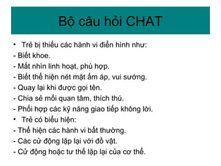 • Trẻ bị thiếu các hành vi điển hình như:
- Biết khoe.
- Mắt nhìn linh hoạt, phù hợp.
- Biết thể hiện nét mặt ấm áp, vui sướng.
- Quay lại khi được gọi tên.
- Chia sẻ mối quan tâm, thích thú.
- Phối hợp các kỹ năng giao tiếp không lời.
• Trẻ có biểu hiện:
- Thể hiện các hành vi bất thường.
- Các cử động lặp lại với đồ vật.
- Cử động hoặc tư thế lặp lại của cơ thể.
Bộ câu hỏi CHAT
 