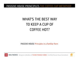 PASSIVE HOUSE IN PRACTICE THE COFFEE CUP METAPHOR
              PRINCIPLES



              WHAT’S THE BEST WAY
               TO KEEP A CUP OF
                 COFFEE HOT?	



            PASSIVE HOUSE Principles in a familiar form



         Designers & Builders of FUTURE FRIENDLY HOMES • Certified Passive House Consultants	

 