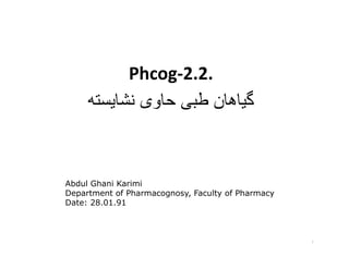Phcog-2.2.
     ‫گياھان طبی حاوی نشايسته‬



Abdul Ghani Karimi
Department of Pharmacognosy, Faculty of Pharmacy
Date: 28.01.91



                                                   ١
 