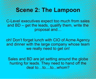 Scene 2: The Lampoon
C-Level executives expect too much from sales
and BD – get the leads, qualify them, write the
proposal and…
oh! Don’t forget lunch with CIO of Acme Agency
and dinner with the large company whose team
we really need to get on!
Sales and BD are jet setting around the globe
hunting for leads. They need to hand off the
deal to…to....to...whom?
 