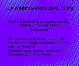 …A WINNING PROPOSAL TEAM
Hand the lead off to a capable and fully-
staffed - Proposal Team
(not person)
• Don’t expect one person to do it all
• Do expect a single responsible person to
pull it all together
• Maintain open, honest, and continuous
communication at all times
 