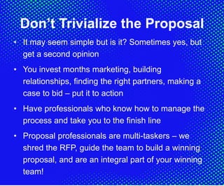 Don’t Trivialize the Proposal
• It may seem simple but is it? Sometimes yes, but
get a second opinion
• You invest months marketing, building
relationships, finding the right partners, making a
case to bid – put it to action
• Have professionals who know how to manage the
process and take you to the finish line
• Proposal professionals are multi-taskers – we
shred the RFP, guide the team to build a winning
proposal, and are an integral part of your winning
team!
 