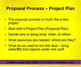Proposal Process – Project Plan
• The proposal process is much like a real
project
• Start with a Project Plan (Proposal Plan)
• Decide who is doing what, when, to whom
• What resources are needed, where are they?
• What do we need to win this deal – bring
sales/BD and capture under one roof!
Create a plan and stick to it! Don’t hesitate now.
 
