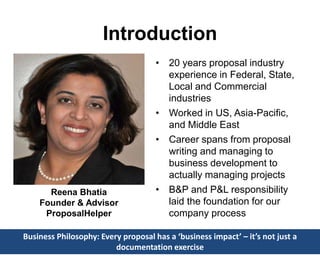 Introduction
• 20 years proposal industry
experience in Federal, State,
Local and Commercial
industries
• Worked in US, Asia-Pacific,
and Middle East
• Career spans from proposal
writing and managing to
business development to
actually managing projects
• B&P and P&L responsibility
laid the foundation for our
company process
Business Philosophy: Every proposal has a ‘business impact’ – it’s not just a
documentation exercise
Reena Bhatia
Founder & Advisor
ProposalHelper
 