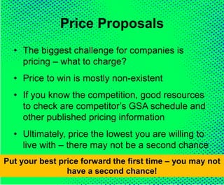 Price Proposals
• The biggest challenge for companies is
pricing – what to charge?
• Price to win is mostly non-existent
• If you know the competition, good resources
to check are competitor’s GSA schedule and
other published pricing information
• Ultimately, price the lowest you are willing to
live with – there may not be a second chance
Put your best price forward the first time – you may not
have a second chance!
 