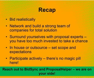 Recap
• Bid realistically
• Network and build a strong team of
companies for total solution
• Surround yourselves with proposal experts –
you have too much invested to take a chance
• In house or outsource – set scope and
expectations
• Participate actively – there’s no magic pill
here!
Reach out to BidSync and ProposalHelper – we are on
your side!
 