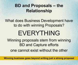 BD and Proposals – the
Relationship
What does Business Development have
to do with winning Proposals?
EVERYTHING
Winning proposals stem from winning
BD and Capture efforts
one cannot exist without the other
Winning business goes beyond writing just a strong proposal
 