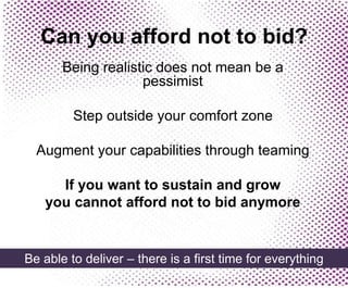 Can you afford not to bid?
Being realistic does not mean be a
pessimist
Step outside your comfort zone
Augment your capabilities through teaming
If you want to sustain and grow
you cannot afford not to bid anymore
Be able to deliver – there is a first time for everything
 