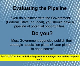 Evaluating the Pipeline
If you do business with the Government
(Federal, State, or Local), you should have a
pipeline of potential opportunities.
Do you?
Most Government agencies publish their
strategic acquisition plans (5-year plans) –
its not a secret!
Don’t JUST wait for an RFP – be proactive and target new and recompetes
early
 