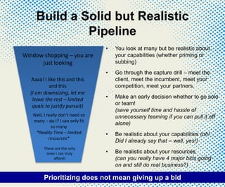 Build a Solid but Realistic
Pipeline
• You look at many but be realistic about
your capabilities (whether priming or
subbing)
• Go through the capture drill – meet the
client, meet the incumbent, meet your
competition, meet your partners.
• Make an early decision whether to go solo
or team!
(save yourself time and hassle of
unnecessary teaming if you can pull it off
alone)
• Be realistic about your capabilities (oh!
Did I already say that – well, yes!)
• Be realistic about your resources
(can you really have 4 major bids going
on and still do real business?)
Window shopping – you are
just looking
Aaaa! I like this and this
and this
(I am downsizing, let me
leave the rest – limited
quals to justify pursuit)
Well, I really don’t need so
many – do I? I can only fit
so many
*Reality Time – limited
resources*
These are the only
ones I can truly
afford!
Prioritizing does not mean giving up a bid
 