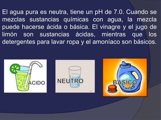 El agua pura es neutra, tiene un pH de 7.0. Cuando se
mezclas sustancias químicas con agua, la mezcla
puede hacerse ácida o básica. El vinagre y el jugo de
limón son sustancias ácidas, mientras que los
detergentes para lavar ropa y el amoníaco son básicos.
 