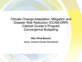 Climate Change Adaptation, Mitigation and
Disaster Risk Reduction (CCAM-DRR)
Cabinet Clusters Program
Convergence Budgeting
Atty. Efren Bascos
Head, Cabinet Cluster Secretariat
 
