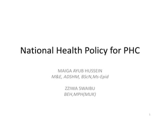 National Health Policy for PHC
MAIGA AYUB HUSSEIN
M&E, ADSHM, BScN,Ms-Epid
ZZIWA SWAIBU
BEH,MPH(MUK)
1
 