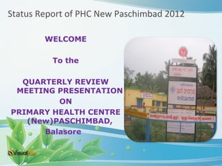 Status Report of PHC New Paschimbad 2012

        WELCOME

          To the

  QUARTERLY REVIEW
 MEETING PRESENTATION
         ON
PRIMARY HEALTH CENTRE
   (New)PASCHIMBAD,
      Balasore
 